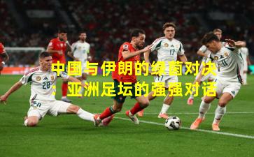 中国与伊朗的绿茵对决：亚洲足坛的强强对话