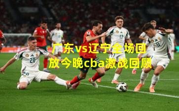  广东vs辽宁全场回放今晚cba激战回顾