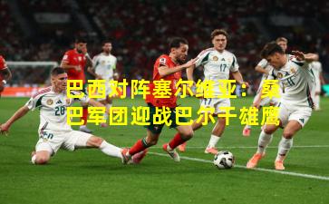 巴西对阵塞尔维亚：桑巴军团迎战巴尔干雄鹰