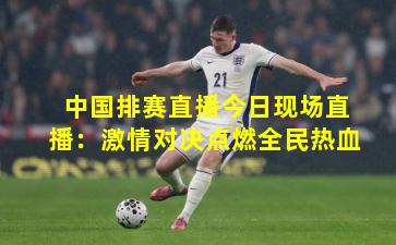 中国排赛直播今日现场直播：激情对决点燃全民热血