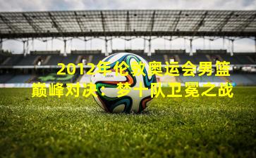 2012年伦敦奥运会男篮巅峰对决:梦十队卫冕之战