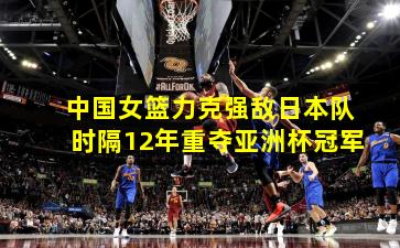  中国女篮力克强敌日本队 时隔12年重夺亚洲杯冠军