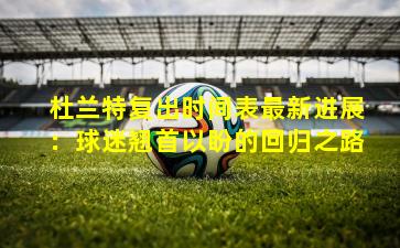 杜兰特复出时间表最新进展：球迷翘首以盼的回归之路