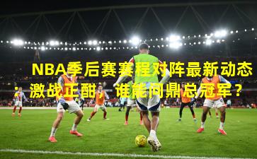 NBA季后赛赛程对阵最新动态：激战正酣，谁能问鼎总冠军？