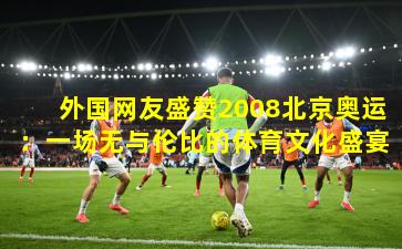外国网友盛赞2008北京奥运：一场无与伦比的体育文化盛宴