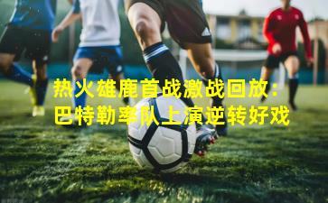 热火雄鹿首战激战回放：巴特勒率队上演逆转好戏